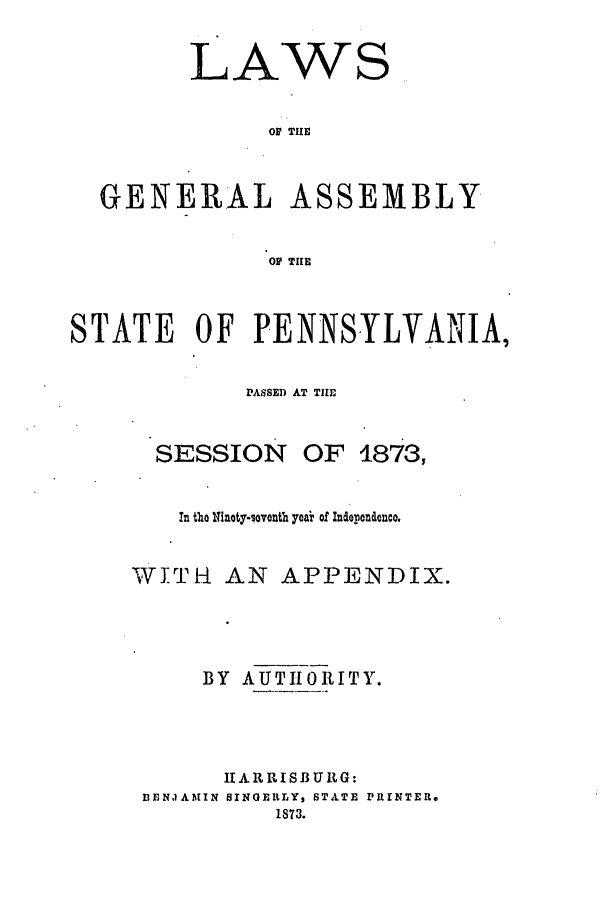 handle is hein.ssl/sspa0162 and id is 1 raw text is: LAWS
OF THE
GENERAL ASSEMBLY
OF TIlE
STATE OF PENNSYLVANIA,
PASSE) AT THE

SESSION OF

1873,

In tho 11inoty-sovonth yeai of Inderendenco.
WITH AN APPENDIX.
BY AUTHORITY.
11 A R R IS B U R G:
BENJAMIN SINGERLY, STATE PRINTER,
1873.


