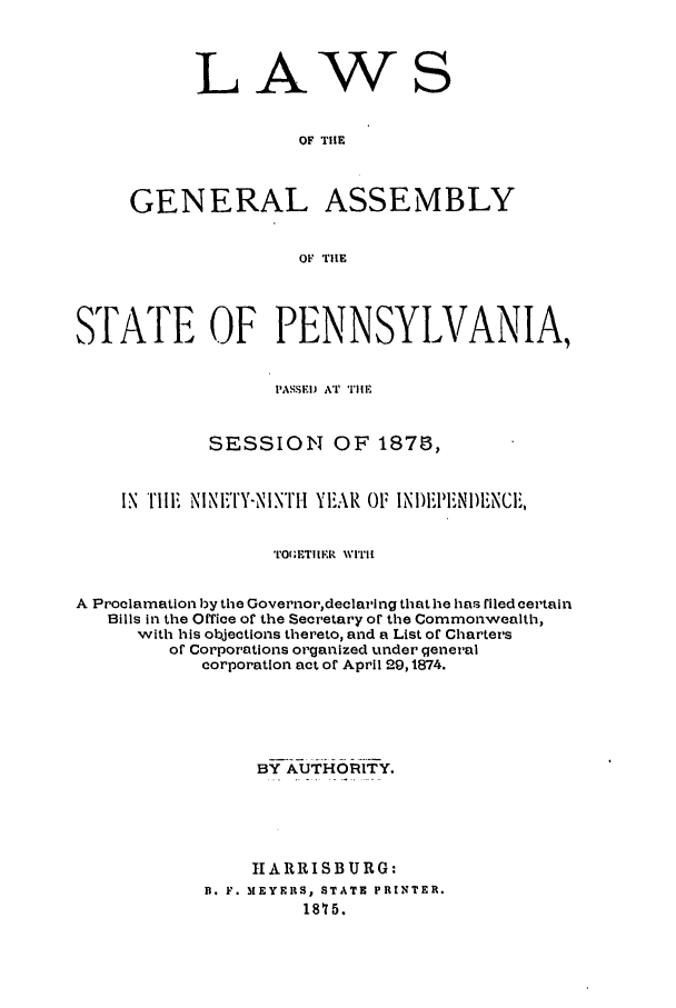 handle is hein.ssl/sspa0164 and id is 1 raw text is: LAW

S

OF THE
GENERAL ASSEMBLY
OF riE

STATE OF PENNSYLVANIA,
PASSED AT TIIL
SESSION OF 1878,
IN TI   I NINF''Y-NINTH YEAR 01F INI)I.IEN1)FNCIi,
TrO(.E!TIIE wrrlu
A Proclamation by the Governor,declaring that he has riled certain
Bills in the Office of the Secretary or the Commonwealth,
with his objections thereto, and a List of Charters
or Corporations organized under general
corporation act or April 29,1874.
BY AUTHORITY.
H A R RI SB U R G:
B. F. MEYERS, STATE PRINTER.
18'75.


