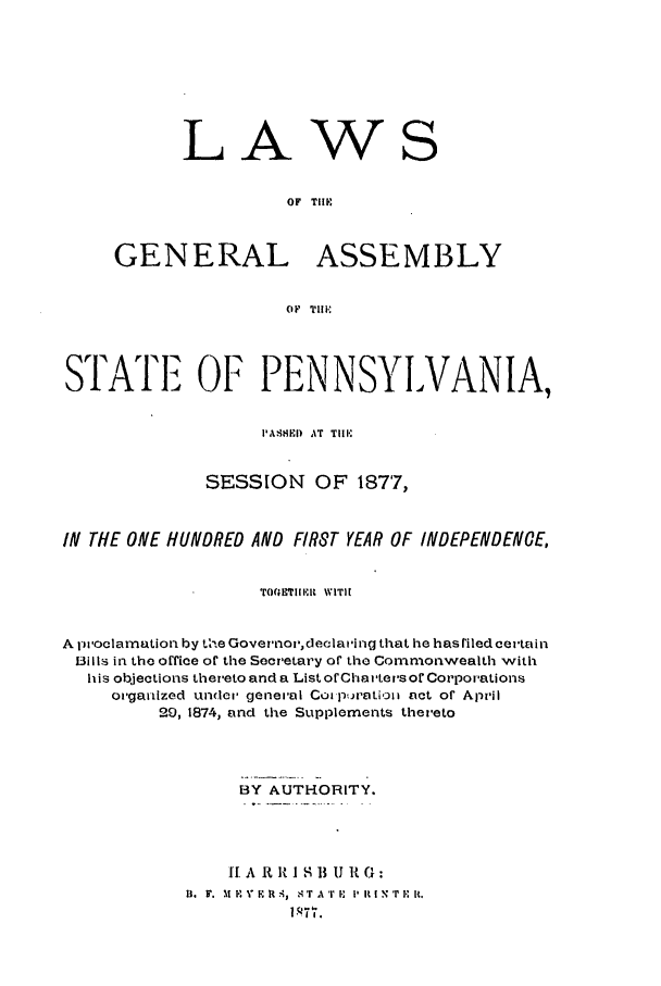 handle is hein.ssl/sspa0166 and id is 1 raw text is: LAW

S

OF TIME
GENERAL ASSEMBLY
OF Till.

STATE OF PENNSYLVANIA,
P I''3lI)  AT  Till
SESSION OF 1877,
IN THE ONE HUNDRED AND FIRST YEAR OF INDEPENDENCE,
ro(sviiiit WITH
A iwoclarnation by the Gover'nov,declaiing that he has riled certain
13ils in the office or the Secretary of the Commonwealth with
his olbkections thereto and a List orChaters or Corporations
organized under general CoiptJatioi act of April
29, 1874, and the Supplements thereto
BY AUTHORITY.
I A R It I S B U It G:
D.  F.  ,1  V  RR A,qr r .1 TATP i- ittri iN' t.


