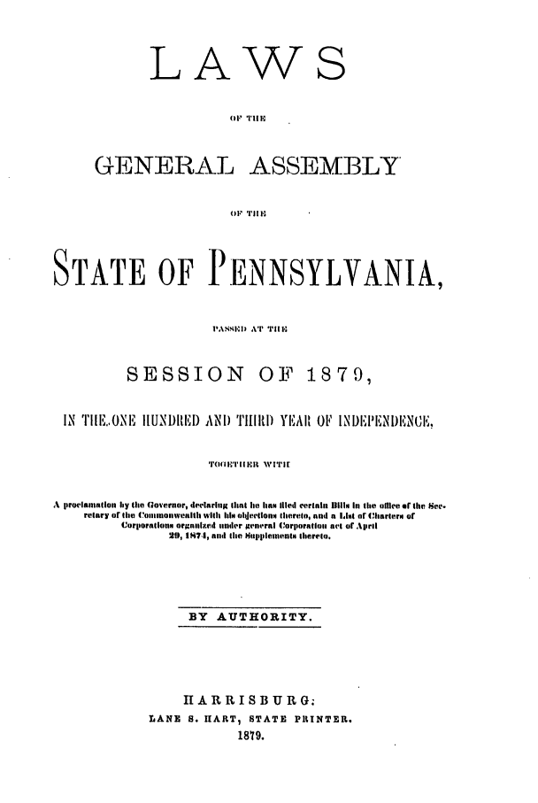 handle is hein.ssl/sspa0168 and id is 1 raw text is: LA

GENERAL

ASSEMBLY

OF' TlI1H

STATE OF PENNSYLVANIA,
'A,SEI) AT II I,

SESSION

OF 1879,

IX  TIIE.ONE    IIUNl)lEl) AND ''IRl) YEAI OF INI)EPENI)ENCE,
Tl'(111 I X .It  WITJi
A iroclaaiion hy tte Governor, declaring thnt lie lan Illed certain mul# In time oliece or the Sec.
relary or the (C'onamnonwealth wih hia le oIlectionm Aherelo, nnd a Iat or (hlarlerm or
Corlporallon orgnlze.d tender general Corporatlona act or April
210, 187.1, and the Sttplteentin therelo.
BY AUTHORITY.
HARRISBURG;
LANE 5. IIART1 STATE PRINTER.
1879.

w

S


