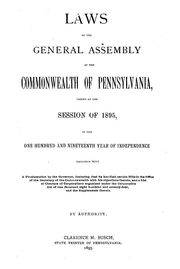 handle is hein.ssl/sspa0176 and id is 1 raw text is: LAWS
01 TII
GENERAL ASSEMBLY
01 T1111
COMMONWEALTH OF PENNSYLVANIA,
I'A.SSED Ar TII.
SESSION OF 1895,
IN TlIm
ONE HUNDRED AND NINETEENTH YEAR Or INDEPENDENCE
TOGi,'ruiEt WITt
A Proolamation by the Governor, declaring that he has filed certain 111 In the Office
of the Secretary of the Comaamonwealth with 111 objections thereto, and a List
of Clrters of Corporationm organized under the CJorporation
Act of one thoucand eight hundred and sventy.four,
find the Supplements thereto.
ItY AUTft ORI' T '.
CLARENCE, M. BUSCh,
STATIU PRINTER OF PUNNSYLVANIA.
1895.


