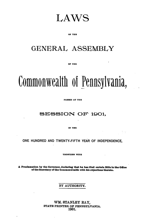 handle is hein.ssl/sspa0179 and id is 1 raw text is: LAWS
OF TIB
GENERAL ASSEMBLY
OF TIE

Commonwealth of Pennsylvania,
PASSED AT TIIR
IEISBION          OF, 1901,
IN THB
ONE HUNDRED AND TWENTY-FIFTH YEAR OF INDEPENDENCE,
TOGNTEREN WITU
A ProclamaUon by the Governor, declaring that he has filed certain Bills In the Office
of the Secretary of the Commonwoalth with his objectlons thereto.
BY AUTHORITY.
WM. STANLEY RAY,
STATE PRINTER OF PENNSYLVANIA.
1901.


