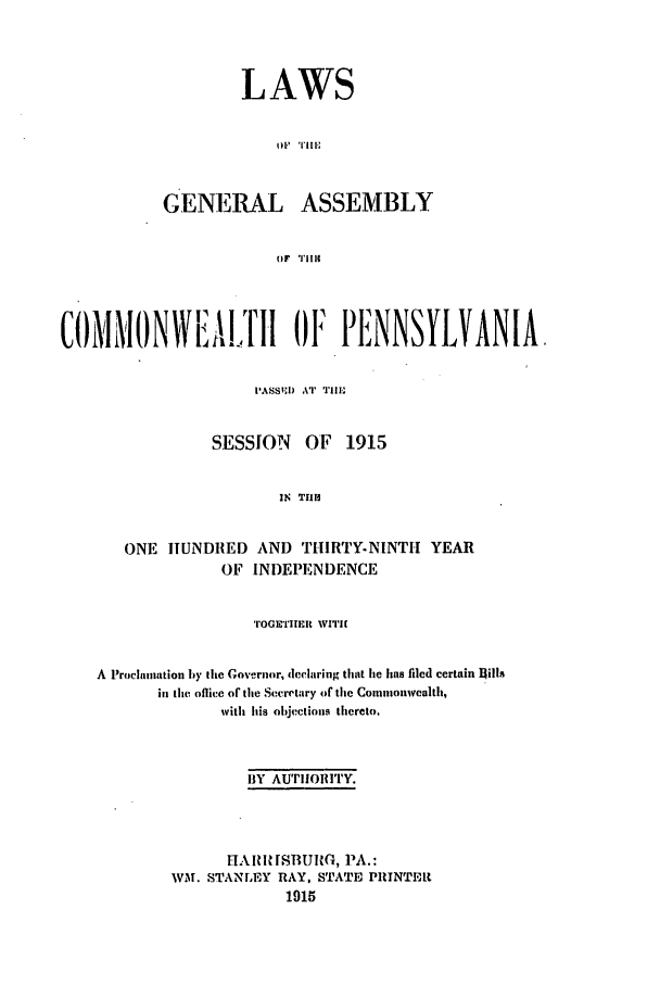 handle is hein.ssl/sspa0189 and id is 1 raw text is: LAWS
GENERAL ASSEMBLY
(IF  'l'l 14

COMMONWA!.,TH OI 014 PINNSYLVANIA.
IASSI) AT TrlHE
SESSION     OF   1915
IN TIM
ONE HUNDRED AND THIRTY-NINTH YEAR
OF INDEPENDENCE
TOGETIEt WITIH
A Proclamation by the Governor, declaring that he has filed certain l1ills
in the office of the Secretary of tile Commonwealth,
with Ins objections thereto.
BY AUTIIORITY.
HAI RRISRURG, PA.:
WM. STANLEY RAY, STATE PRINTEM
1915


