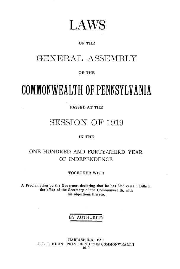 handle is hein.ssl/sspa0192 and id is 1 raw text is: LAWS
OF THE
GENERAL ASSEMBLY
OF THE

COMMONWEALTH OF PENNSYLVANIA
PASSED AT THE
SESSION OF 191-9
IN THE
ONE HUNDRED AND FORTY-THIRD YEAR
OF INDEPENDENCE
TOGETHER WITH
A Proclamation by the Governor, declaring that he has filed certain Bills in
the office of the Secretary of the Commonwealth, with
his objections thereto.
BY AUTHORITY
HARRISBURG, PA.:
J. L. L. KUIIN, I'RINTER TO TIE COMMONWIEALTH
1919


