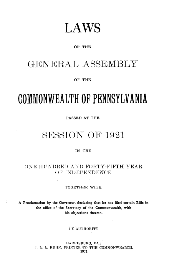 handle is hein.ssl/sspa0194 and id is 1 raw text is: LAWS
OF THE
GENERAL ASSEMBLY
OF THE
COMMONWEALTH OF PENNSYLVANIA
PASSED AT THE
SESS.O()N- OF 1921
IN THE
( ) N 1[. I N  )l E) A N 1) F)_III .-I 1. ITE Y EAR
( ) F I N .I )IE I E N )EN CE
TOGETHER WITH
A Proclamation by the Governor, declaring that he has filed certain Bills in
the office of the Secretary of the Commonwealth, with
his objections thereto.
BIY AU'THI OIT'IY
HAIRSIIURG, PA.:
J. L. L. KUIIN, lIRINTI,3H TO TIE COMMON\VEALTH.
1921


