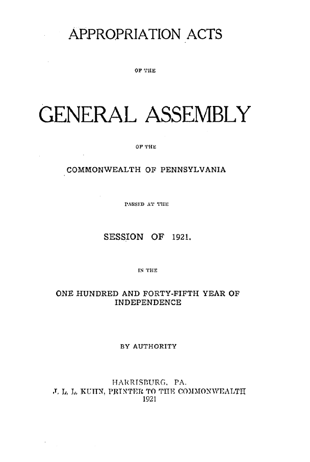 handle is hein.ssl/sspa0195 and id is 1 raw text is: APPROPRIATION ACTS
OF 'I'HE
GENERAL ASSEMBLY
OP TH E
COMMONWEALTH OF PENNSYLVANIA
PASSED AT TII
SESSION OF 1921.
IN TlE
ONE HUNDRED AND FORTY-FIFTH YEAR OF
INDEPENDENCE

BY AUTHORITY
-I ARRISBUR;. PA.
J, Ti, L., KUITN, PRTNTI'R TO THE CO3IMONV/EALTHt
1921


