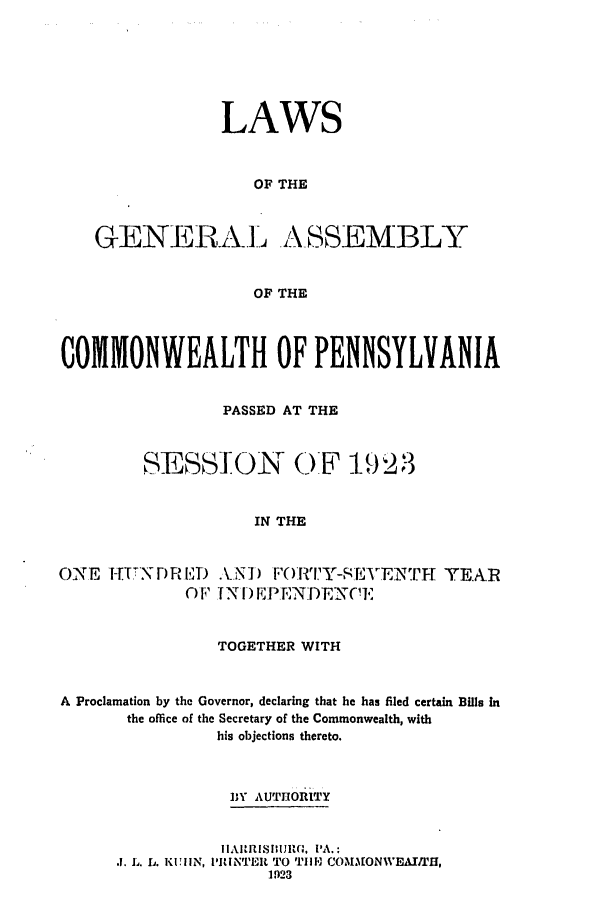 handle is hein.ssl/sspa0196 and id is 1 raw text is: LAWS
OF THE
GENERA-L A_ SSEMBLY
OF THE
COMMONWEALTH OF PENNSYLVANIA
PASSED AT THE
SESSION ()F 1923
IN THE
ONE IH-    -)RED .\.NI) F 011         YEAR
) F TN ) EPE NDENC.,
TOGETHER WITH
A Proclamation by the Governor, declaring that he has filed certain Bills In
the office of the Secretary of the Commonwealth, with
his objections thereto.
BY AUTTHORITY
.1. 11. L. KUHN, I'INTE  TO T1111 COMMONWEAIUH,
1923


