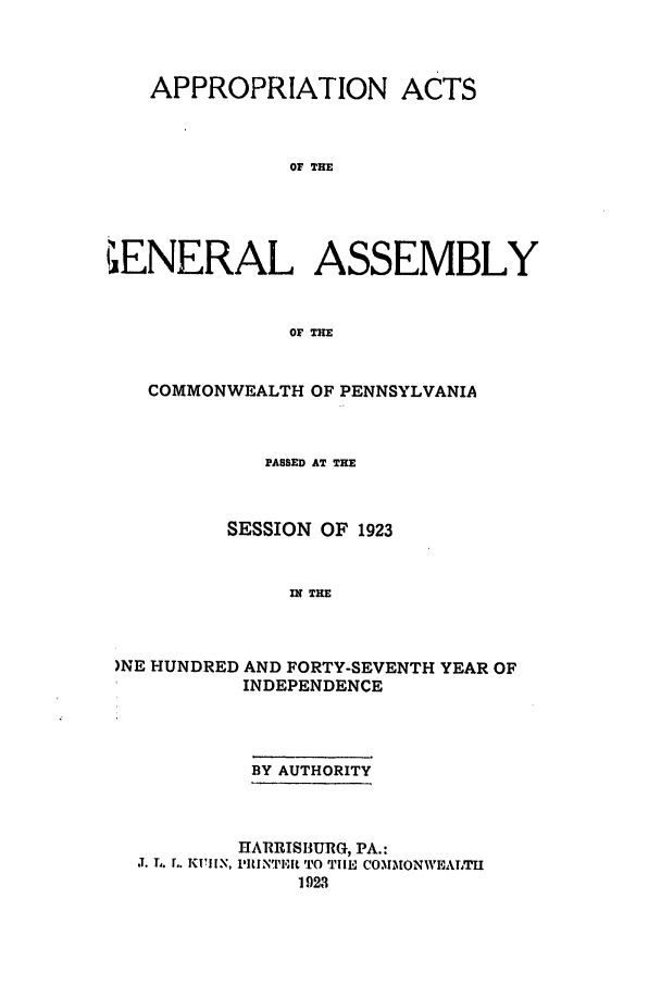 handle is hein.ssl/sspa0197 and id is 1 raw text is: APPROPRIATION ACTS
OF THE
?ENERAL ASSEMBLY
OF THE
COMMONWEALTH OF PENNSYLVANIA
PASSED AT THE
SESSION OF 1923
IN THE
)NE HUNDRED AND FORTY-SEVENTH YEAR OF
INDEPENDENCE

BY AUTHORITY

J. L. L. KIIN,

HARRISBURG, PA.:
l'IINTll TO TIlE COMMONWEALTH
1923



