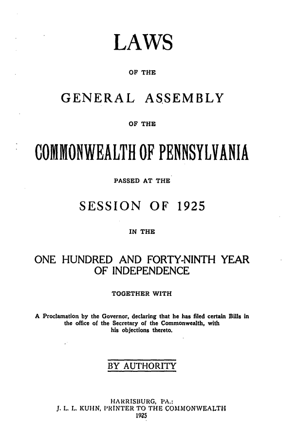 handle is hein.ssl/sspa0198 and id is 1 raw text is: LAWS
OF THE

GENERAL

ASSEMBLY

OF THE

COMMONWEALTH OF PENNSYLVANIA
PASSED AT THE

SESSION

OF 1925

IN THE

ONE HUNDRED AND FORTY-NINTH YEAR
OF INDEPENDENCE
TOGETHER WITH
A Proclamation by the Governor, declaring that he has filed certain Bills in
the office of the Secretary of the Commonwealth, with
his objections thereto.
BY AUTHORITY

J. L. L. KUHN,

HARRISBURG, PA.:
PRINTER TO THE COMMONWEALTH
1925


