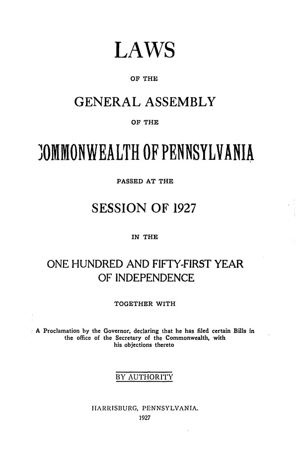 handle is hein.ssl/sspa0201 and id is 1 raw text is: LAWS
OF THE
GENERAL ASSEMBLY
OF THE

JOMMONWEALTH OF PENNSYLVANIA
PASSED AT THE
SESSION OF 1927
IN THE
ONE HUNDRED AND FIFTY-FIRST YEAR
OF INDEPENDENCE
TOGETHER WITH

A Proclamation by the
the office of

Governor, declaring that he has filed certain Bills in
the Secretary of the Commonwealth, with
his objections thereto

BY AUTHORITY
HARRISBURG, PENNSYLVANIA.
1927


