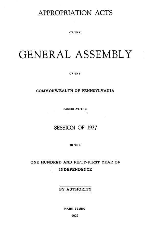 handle is hein.ssl/sspa0202 and id is 1 raw text is: APPROPRIATION ACTS
OF THE
GENERAL ASSEMBLY
OF THE

COMMONWEALTH OF PENNSYLVANIA
PASSED AT. THE
SESSION OF 1927
IN THE
ONE HUNDRED AND FIFTY-FIRST YEAR OF

INDEPENDENCE
BY AUTHORITY
HARRISBURG

1927


