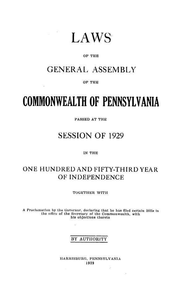 handle is hein.ssl/sspa0203 and id is 1 raw text is: LAWS
OF THE

GENERA[,

ASSEMBLY

OF THE

COMMONWEALTH OF PENNSYLVANIA
PASSED AT THE
SESSION OF 1929
IN THE
ONE HUNDRED AND FIFTY-THIRD YEAR
OF INDEPENDENCE
TOGETHEIt W[TI
A  Procaniation by the Governor, declaring that lie has filed certaih  Bills Iu
the office of the Secretary of the Commonwealth, with
his ohjections thereto
BY AUTH1ORITY

HARRISBURG, PENNSYLVANIA
1929



