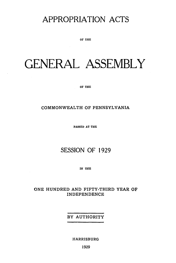handle is hein.ssl/sspa0204 and id is 1 raw text is: APPROPRIATION ACTS
OF THE
GENERAL ASSEMBLY
OF THE

COMMONWEALTH OF PENNSYLVANIA
PASSED AT THE
SESSION OF 1929
IN THE
ONE HUNDRED AND FIFTY-THIRD YEAR OF
INDEPENDENCE

BY AUTHORITY

HARRISBURG

1929


