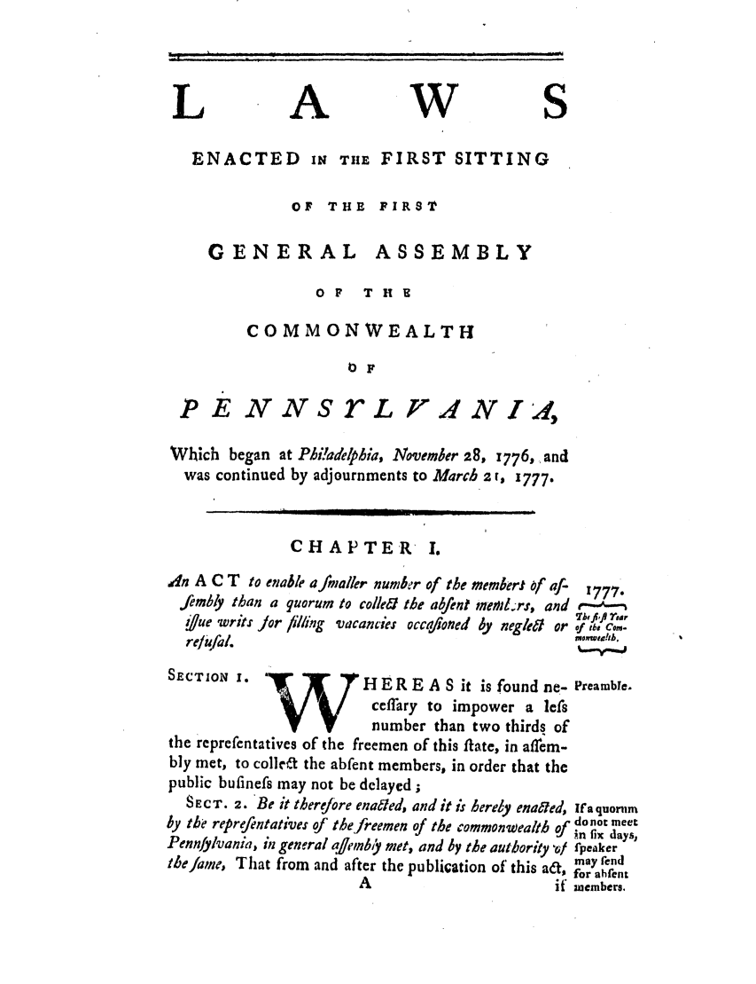 handle is hein.ssl/sspa0205 and id is 1 raw text is: L A W S
ENACTED IN THE FIRST SITTING
OF THE FIRST
GENERAL ASSEMBLY
OF    T HE
COMMONWEALTH
0F
P E NNSL 'A2N I ,
Which began at Phi!adelphia, November 28, 1776, .and
was continued by adjournments to March 2 r, 3777.
CHAPTER 1.
Adn A C T to enable afmaller number of the memker) of f-  777
fembly than a quorum to colleei the abfent meiltrs, and e----n
7bhqifi rear
i/ue writs Jor filling vacancies occaftoned by negle&t or of the CO.
re/ufal.
SECTION I.              1H ER E A S it is found ne- Preamble.
ceffary to impower a lefs
number than two thirds of
the reprefentatives of the freemen of this flate, in affem-
bly met, to collrt the abfent members, in order that the
public bufinefs may not be delayed;
SECT. 2. Be it therefore enated, and ;t is herdy enaeled, Ifa quornm
by the reprefentatives of the freemen of the commonwealth n fLonot meet
in fix days,
Pennfylvania, in general qffemb met, and by the authority Vf fpeaker
theJame, That from and after the publication of this a&, for aend
A                        if members.


