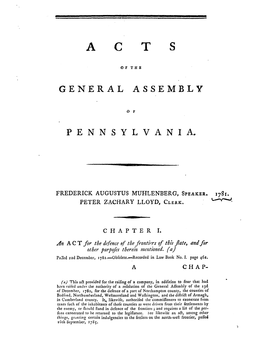 handle is hein.ssl/sspa0220 and id is 1 raw text is: A

C

T

OF THE
GENERAL ASSEMBLY
O F

PENN

S Y L V A N I A.

FREDERICK AUGUSTUS MUHLENBERG, SPEAKER. I78I.
PETER ZACHARY LLOYD, CLERK.
C H A P T E R I.
An A C T for the defence of the frontirs of this flae, and for
other purpofes therein mentioned. (a)
Pa.Ted zad December, 178i.-Obfolete.-Recorded in Law Book No. I. page 462.
A                        CHAP-
(a) This a& provided for the raifing of a company, in addition to four that had
been raifed under the authority of a refolution of the General Affembly of the z3d
of December, 1780, for the defence of a part of Northampton county, the counties of
Bedford, Northumberland, Welimoreland and Wafhington, and the diftri& of Armagh,
in Cumberland county. It,, likewife, authorifed the commiflioners to exonerate flor
taxes fich of the inhabitants of thofe counties as were driven from their fettlements by
the enemy, or flhould fland in defence of the frontiers ; and requires a lilt of the per-
fons exonerated to be returned to the legiflature.  ee likewile an a&, among other
things, granting certain indulgencies to the fettlers on the north-wcft frontier, paffed
16th September, 1785.

I                                                                                                                               iI                     I   I                           II                                                                                           Ifll   II
i         i        i     i ii             i                                         _       |,

'              I


