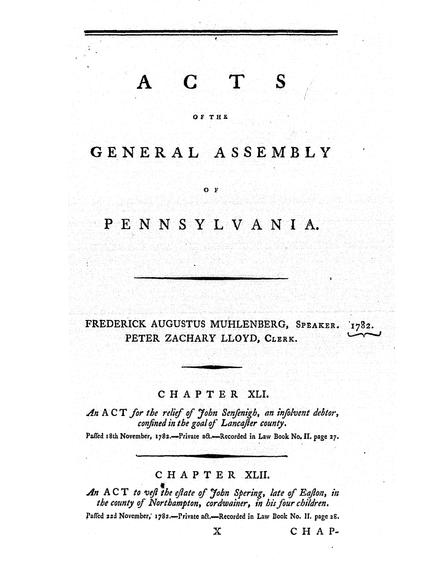handle is hein.ssl/sspa0221 and id is 1 raw text is: A

C

T

OF THE

GENERAL

ASSEMBLY

O F

PENN

S Y L V A N I A.

FREDERICK AUGUSTUS MUHLENBERG, SPEAKER. '1782.
PETER ZACHARY LLOYD, CLERK.
CHAPTER XLI.
An A C T for the relief of 7ohn Senfenigb, an infolvent debtor,
confined in the goal of Lancajer county.
Pafied 18th November, 178,.-Private ad..-Recorded in Law Book No. II. page 27,
CHAPTER XLII.
A4n A C T to veil the eflate of 7ohn Spering, late of Eaflon, in
the county of Northampton, cordwainer, in his four children.
Paffcd 2zd November,' 1782.-Privatc ail.-Recorded in Law Book No. I. page 28.
X                 CHAP-

I                                                                             I                                      I          I I
_             i                       i

                                                            I                      nm


