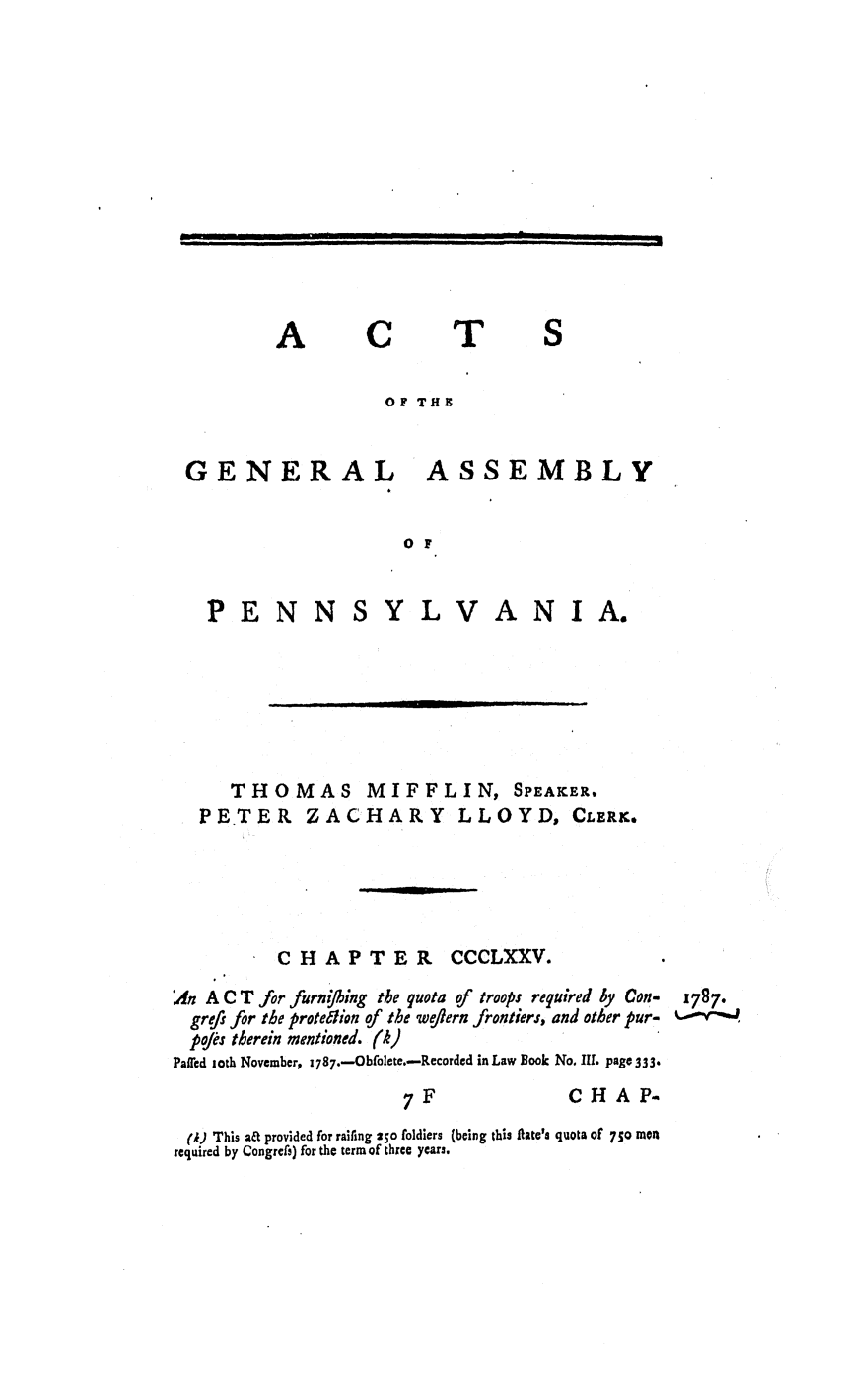 handle is hein.ssl/sspa0226 and id is 1 raw text is: A

C

T

OF THE
GENERAL ASSEMBLY
o F

PENN

YLVANIA.

THOMAS
PETER ZAC

MIFFLI
HARY L

N, SPEAKER,
LOYD, CLERK.

CHAPTER CCCLXXV.
A A C T for furning the quota of troops required by Con- 1787.
grefi for the protedhon of the weflern frontiers, and other pur-  -v
pojes therein mentioned. (k)
PaWed ,oth November, 1787.-Obfolete.-Reorded in Law Book No. IIl. page 333.

7F

CHAP.

(1) This a& provided for railing 250 foldiers (being this flate'. quota of 750 men
required by Congres) for the term of three years.

--  R I                 I      II             I    I II1|1     I         I I    III     I          I   I                                             I      III
I                           I       i                          j i         1

--               ,                         ,                                   I                   I
I                                                       I                                           J    l


