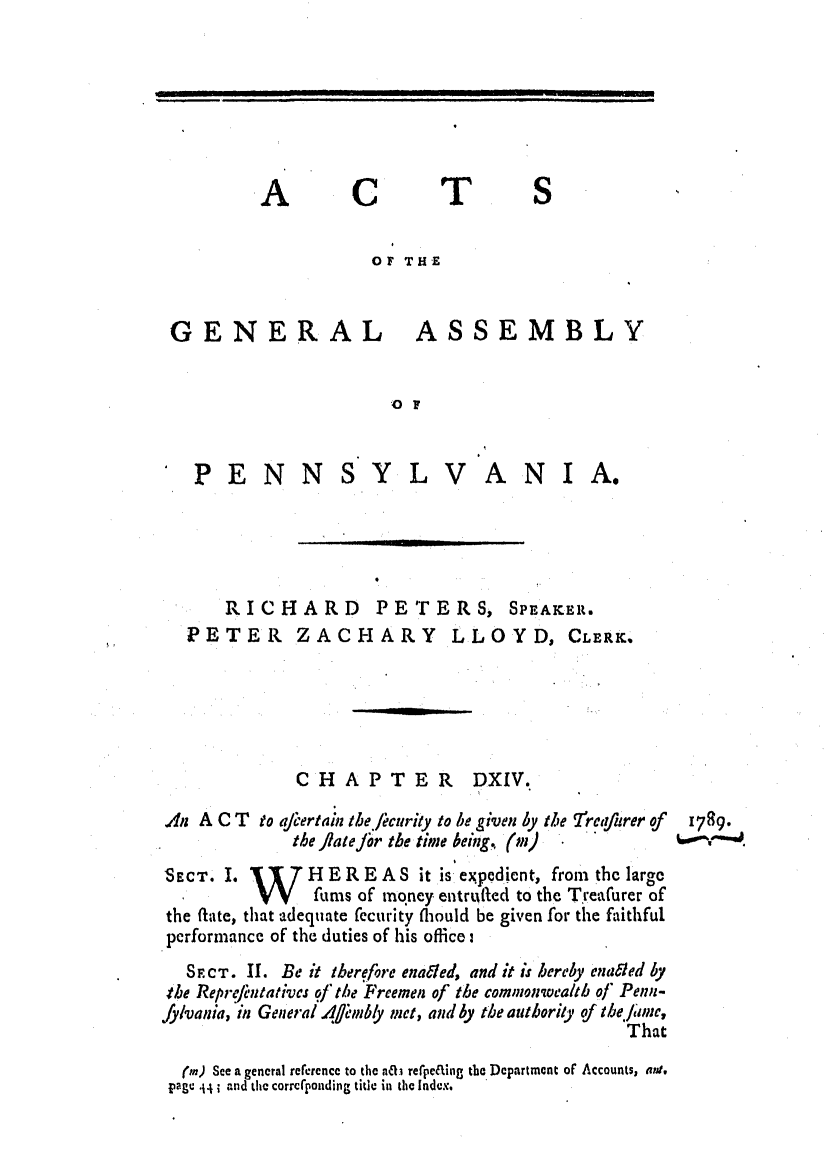 handle is hein.ssl/sspa0228 and id is 1 raw text is: A

C

T

OF THE

GENERAL

ASSEMBLY

10F

PENN

SYLVANIA.

RICHARD PETERS, SPEAKER.
PETER ZACHARY LLOYD, CLERK,
C H A P T E R DXIV.
.4n A C T   to afjertamn tbe/icurity to be given by the Treqfurer of
the ]lale fir the time being,. (m)
SECT. I. 17 H ER E A S it is expedient, from the large
VV      furs of mqney entrufted to the Treafurer of
the fate, that adequate fecurity fliould be given for the faithful
performance of the duties of his office:
SECT. II. Be it therefore enabled, and it is hereby enabled by
4te ReprtfntativCs of te Freemen of the commonwealth of Penn-
fy/vania, in General 4fl'mbly met, and by the authority of tbe.fiane,
That
(in) See a general rererence to the na rerpe&iig the Department of Accounts, wtp.
pMge 4 and the corrcponding title in the Index.

1789.

l      I                                 i           I                    III               U         I                                I              I                                I                                                                    '             ....

I


