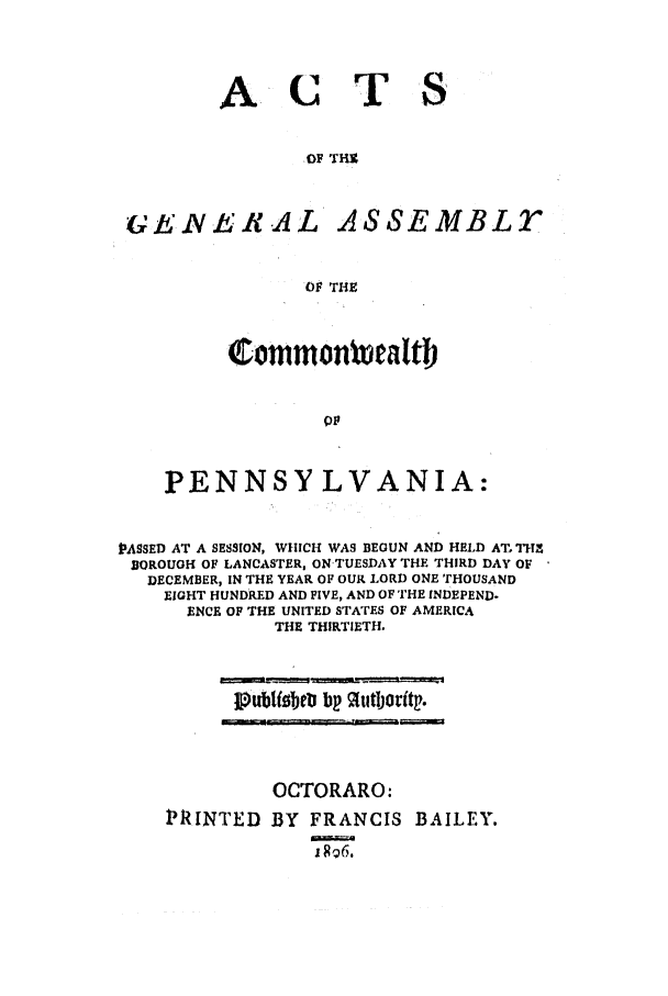 handle is hein.ssl/sspa0248 and id is 1 raw text is: ACT
OF THU

G(E RENt .A L

ASSEMBLT

OF THE

Commonwealtb
PENNSYLVANIA:

PASSED AT A SESSION, WHICH WAS BEGUN AND HELD AT. THI
BOROUGH OF LANCASTER, ONTUESDAY THE THIRD DAY OF
DECEMBER, IN THE YEAR OF OUR LORD ONE THOUSAND
EIGHT HUNDRED AND FIVE, AND OF THE INDEPEND.
ENCE OF THE UNITED STATES OF AMERICA
THE THIRTIETH.

J1publobeti bp 9tutlorit.

OCTORARO:
PRINTED BY FRANCIS BAILEY.
xxj==


