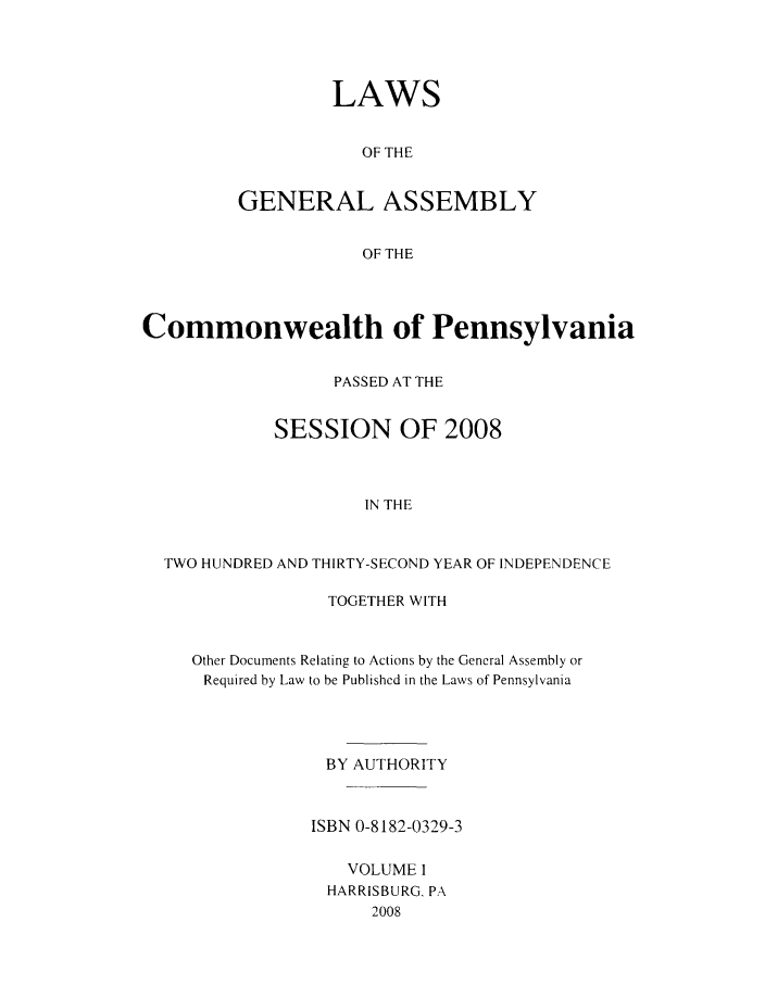 handle is hein.ssl/sspa0270 and id is 1 raw text is: LAWS
OF THE
GENERAL ASSEMBLY
OF THE

Commonwealth of Pennsylvania
PASSED AT THE
SESSION OF 2008
IN THE
TWO HUNDRED AND THIRTY-SECOND YEAR OF INDEPENDENCE

TOGETHER WITH
Other Documents Relating to Actions by the General Assembly or
Required by Law to be Published in the Laws of Pennsylvania
BY AUTHORITY
ISBN 0-8182-0329-3
VOLUME I
HARRISBURG, PA
2008


