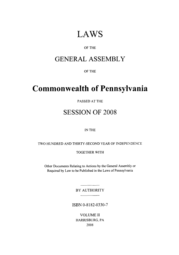 handle is hein.ssl/sspa0271 and id is 1 raw text is: LAWS
OF THE
GENERAL ASSEMBLY
OF THE

Commonwealth of Pennsylvania
PASSED AT THE
SESSION OF 2008
IN THE
TWO HUNDRED AND THIRTY-SECOND YEAR OF INDEPENDENCE

TOGETHER WITH
Other Documents Relating to Actions by the General Assembly or
Required by Law to be Published in the Laws of Pennsylvania
BY AUTHORITY
ISBN 0-8182-0330-7
VOLUME II
HARRISBURG, PA
2008



