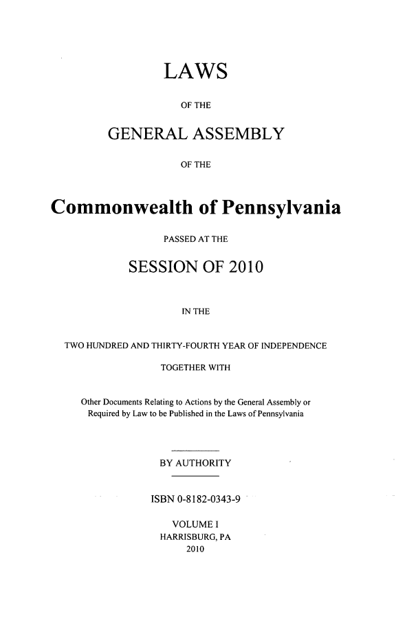 handle is hein.ssl/sspa0278 and id is 1 raw text is: LAWS
OF THE
GENERAL ASSEMBLY
OF THE

Commonwealth of Pennsylvania
PASSED AT THE
SESSION OF 2010
IN THE
TWO HUNDRED AND THIRTY-FOURTH YEAR OF INDEPENDENCE

TOGETHER WITH
Other Documents Relating to Actions by the General Assembly or
Required by Law to be Published in the Laws of Pennsylvania
BY AUTHORITY
ISBN 0-8182-0343-9
VOLUME I
HARRISBURG, PA
2010


