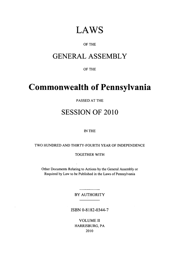 handle is hein.ssl/sspa0279 and id is 1 raw text is: LAWS
OF THE
GENERAL ASSEMBLY
OF THE

Commonwealth of Pennsylvania
PASSED AT THE
SESSION OF 2010
IN THE
TWO HUNDRED AND THIRTY-FOURTH YEAR OF INDEPENDENCE

TOGETHER WITH
Other Documents Relating to Actions by the General Assembly or
Required by Law to be Published in the Laws of Pennsylvania
BY AUTHORITY
ISBN 0-8182-0344-7
VOLUME II
HARRISBURG, PA
2010


