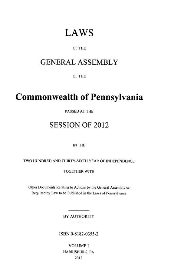 handle is hein.ssl/sspa0280 and id is 1 raw text is: LAWS
OF THE
GENERAL ASSEMBLY
OF THE

Commonwealth of Pennsylvania
PASSED AT THE
SESSION OF 2012
IN THE
TWO HUNDRED AND THIRTY-SIXTH YEAR OF INDEPENDENCE

TOGETHER WITH
Other Documents Relating to Actions by the General Assembly or
Required by Law to be Published in the Laws of Pennsylvania
BY AUTHORITY
ISBN 0-8182-0355-2
VOLUME I
HARRISBURG, PA
2012


