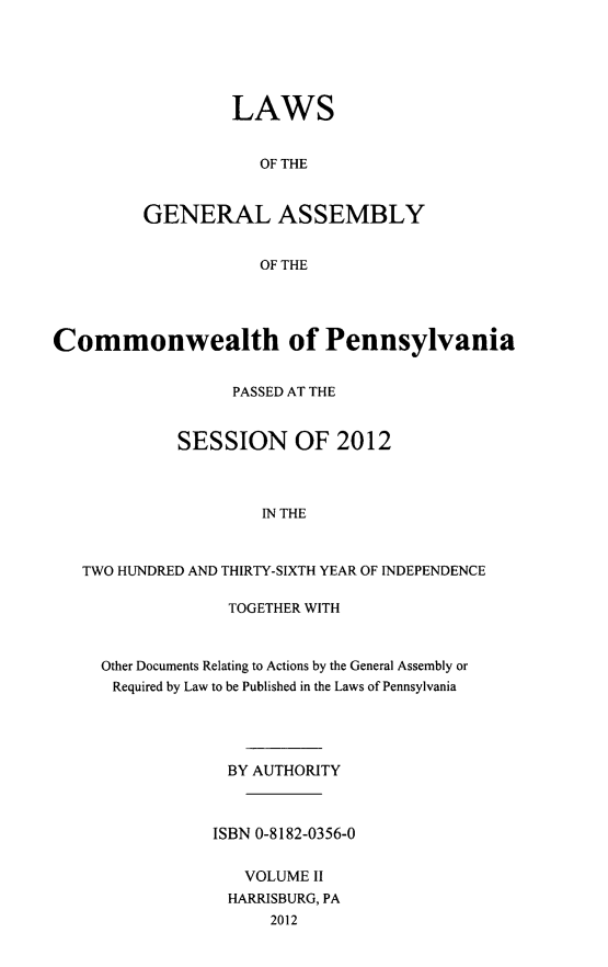 handle is hein.ssl/sspa0281 and id is 1 raw text is: LAWS
OF THE
GENERAL ASSEMBLY
OF THE

Commonwealth of Pennsylvania
PASSED AT THE
SESSION OF 2012
IN THE
TWO HUNDRED AND THIRTY-SIXTH YEAR OF INDEPENDENCE

TOGETHER WITH
Other Documents Relating to Actions by the General Assembly or
Required by Law to be Published in the Laws of Pennsylvania
BY AUTHORITY
ISBN 0-8182-0356-0
VOLUME II
HARRISBURG, PA
2012


