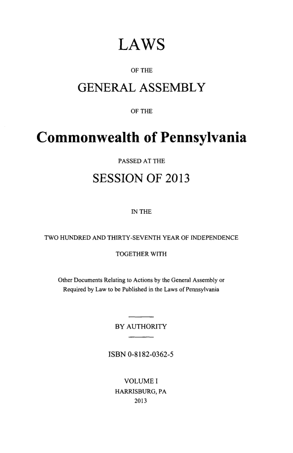 handle is hein.ssl/sspa0282 and id is 1 raw text is: 



         LAWS

            OF THE

GENERAL ASSEMBLY

            OF THE


Commonwealth of Pennsylvania

                  PASSED AT THE

             SESSION OF 2013


                     IN THE


  TWO HUNDRED AND THIRTY-SEVENTH YEAR OF INDEPENDENCE


             TOGETHER WITH


Other Documents Relating to Actions by the General Assembly or
Required by Law to be Published in the Laws of Pennsylvania



             BY AUTHORITY


           ISBN 0-8182-0362-5


               VOLUME I
             HARRISBURG, PA
                 2013


