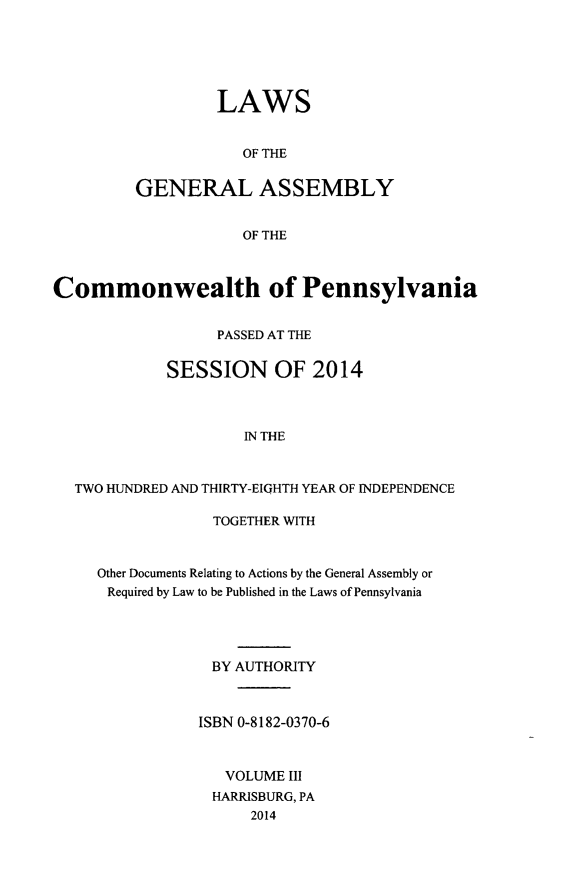 handle is hein.ssl/sspa0286 and id is 1 raw text is: 





         LAWS


            OF THE


GENERAL ASSEMBLY


            OF THE


Commonwealth of Pennsylvania


                  PASSED AT THE


             SESSION OF 2014



                     IN THE


  TWO HUNDRED AND THIRTY-EIGHTH YEAR OF INDEPENDENCE


             TOGETHER WITH


Other Documents Relating to Actions by the General Assembly or
Required by Law to be Published in the Laws of Pennsylvania




             BY AUTHORITY



           ISBN 0-8182-0370-6



              VOLUME III
              HARRISBURG, PA
                 2014



