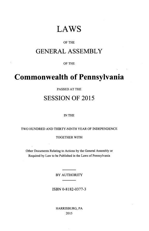 handle is hein.ssl/sspa0288 and id is 1 raw text is: 







         LAWS


            OF THE


GENERAL ASSEMBLY


            OF THE


Commonwealth of Pennsylvania


                  PASSED AT THE


             SESSION OF 2015



                     IN THE



   TWO HUNDRED AND THIRTY-NINTH YEAR OF INDEPENDENCE

                  TOGETHER WITH



     Other Documents Relating to Actions by the General Assembly or
     Required by Law to be Published in the Laws of Pennsylvania




                  BY AUTHORITY



                ISBN 0-8182-0377-3




                  HARRISBURG, PA
                      2015


