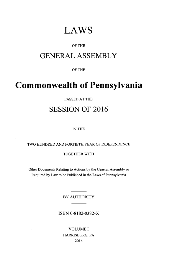 handle is hein.ssl/sspa0289 and id is 1 raw text is: 






         LAWS


            OF THE


GENERAL ASSEMBLY


            OF THE


Commonwealth of Pennsylvania


                  PASSED AT THE


            SESSION OF 2016



                     IN THE



    TWO HUNDRED AND FORTIETH YEAR OF INDEPENDENCE


             TOGETHER WITH



Other Documents Relating to Actions by the General Assembly or
Required by Law to be Published in the Laws of Pennsylvania




             BY AUTHORITY



           ISBN 0-8182-0382-X



               VOLUME I
             HARRISBURG, PA
                 2016


