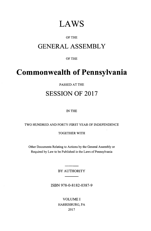 handle is hein.ssl/sspa0291 and id is 1 raw text is: LAWS
OF THE
GENERAL ASSEMBLY
OF THE

Commonwealth of Pennsylvania
PASSED AT THE
SESSION OF 2017
IN THE
TWO HUNDRED AND FORTY-FIRST YEAR OF INDEPENDENCE

TOGETHER WITH
Other Documents Relating to Actions by the General Assembly or
Required by Law to be Published in the Laws of Pennsylvania
BY AUTHORITY
ISBN 978-0-8182-0387-9
VOLUME I
HARRISBURG, PA
2017


