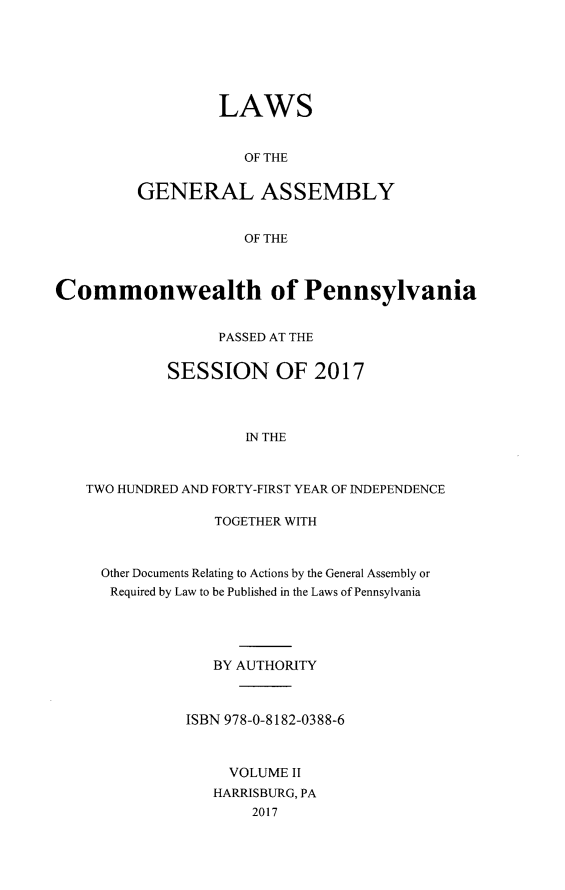 handle is hein.ssl/sspa0292 and id is 1 raw text is: LAWS
OF THE
GENERAL ASSEMBLY
OF THE

Commonwealth of Pennsylvania
PASSED AT THE
SESSION OF 2017
IN THE
TWO HUNDRED AND FORTY-FIRST YEAR OF INDEPENDENCE

TOGETHER WITH
Other Documents Relating to Actions by the General Assembly or
Required by Law to be Published in the Laws of Pennsylvania
BY AUTHORITY
ISBN 978-0-8182-0388-6
VOLUME II
HARRISBURG, PA
2017


