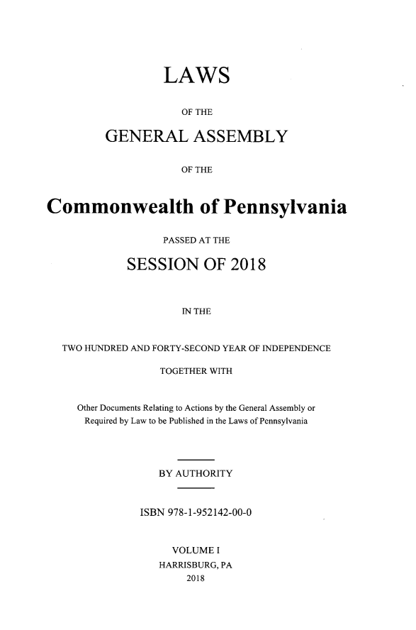 handle is hein.ssl/sspa0293 and id is 1 raw text is: LAWS
OF THE
GENERAL ASSEMBLY
OF THE

Commonwealth of Pennsylvania
PASSED AT THE
SESSION OF 2018
IN THE
TWO HUNDRED AND FORTY-SECOND YEAR OF INDEPENDENCE

TOGETHER WITH
Other Documents Relating to Actions by the General Assembly or
Required by Law to be Published in the Laws of Pennsylvania
BY AUTHORITY
ISBN 978-1-952142-00-0
VOLUME I
HARRISBURG, PA
2018


