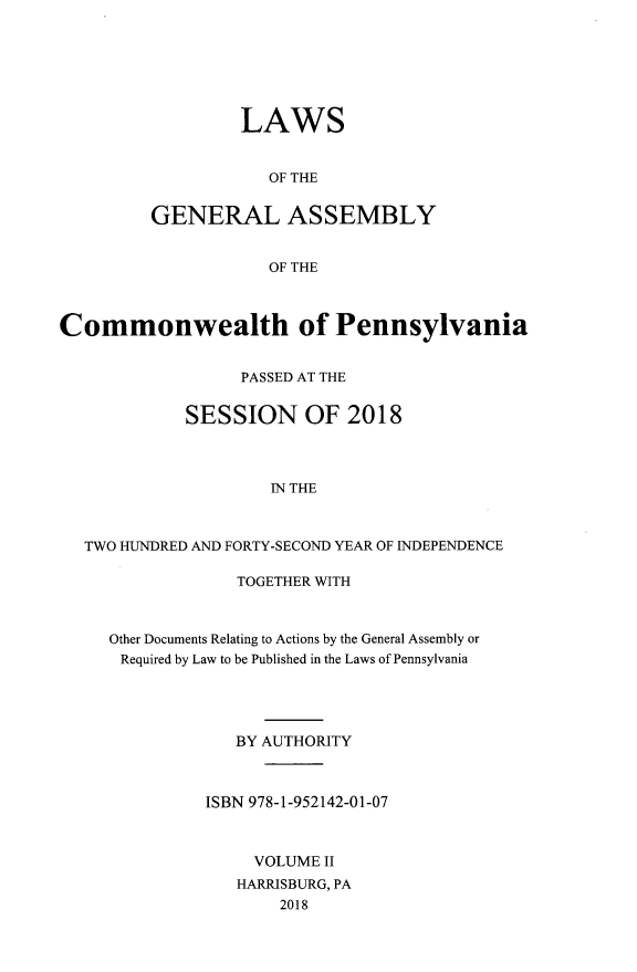 handle is hein.ssl/sspa0294 and id is 1 raw text is: LAWS
OF THE
GENERAL ASSEMBLY
OF THE

Commonwealth of Pennsylvania
PASSED AT THE
SESSION OF 2018
IN THE
TWO HUNDRED AND FORTY-SECOND YEAR OF INDEPENDENCE

TOGETHER WITH
Other Documents Relating to Actions by the General Assembly or
Required by Law to be Published in the Laws of Pennsylvania
BY AUTHORITY
ISBN 978-1-952142-01-07
VOLUME II
HARRISBURG, PA
2018


