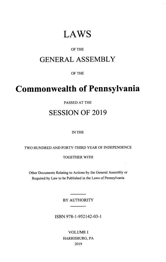 handle is hein.ssl/sspa0295 and id is 1 raw text is: LAWS
OF THE
GENERAL ASSEMBLY
OF THE

Commonwealth of Pennsylvania
PASSED AT THE
SESSION OF 2019
IN THE
TWO HUNDRED AND FORTY-THIRD YEAR OF INDEPENDENCE

TOGETHER WITH
Other Documents Relating to Actions by the General Assembly or
Required by Law to be Published in the Laws of Pennsylvania
BY AUTHORITY
ISBN 978-1-952142-03-1
VOLUME I
HARRISBURG, PA
2019


