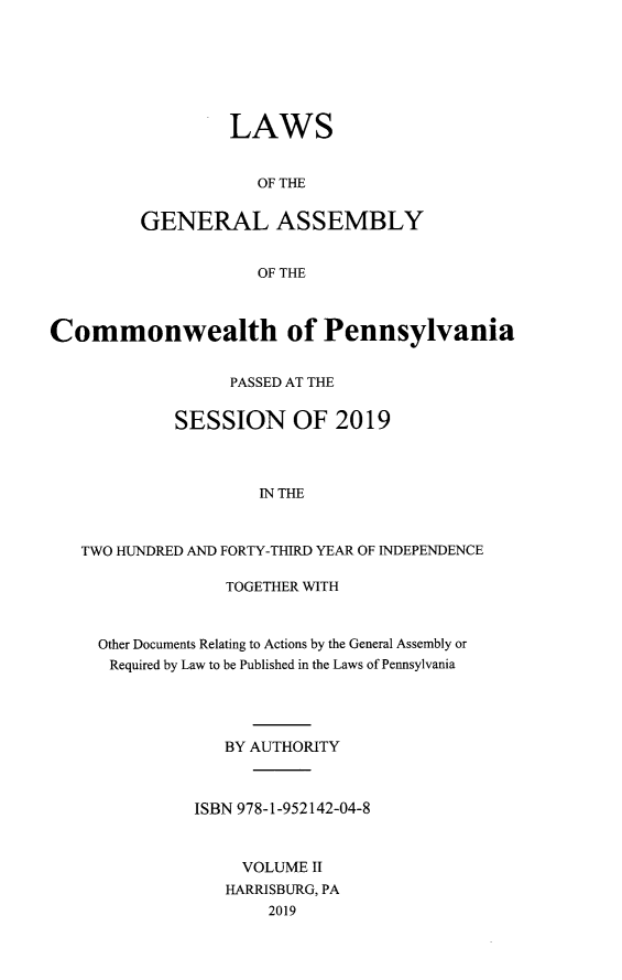handle is hein.ssl/sspa0296 and id is 1 raw text is: LAWS
OF THE
GENERAL ASSEMBLY
OF THE

Commonwealth of Pennsylvania
PASSED AT THE
SESSION OF 2019
IN THE
TWO HUNDRED AND FORTY-THIRD YEAR OF INDEPENDENCE

TOGETHER WITH
Other Documents Relating to Actions by the General Assembly or
Required by Law to be Published in the Laws of Pennsylvania
BY AUTHORITY
ISBN 978-1-952142-04-8
VOLUME II
HARRISBURG, PA
2019


