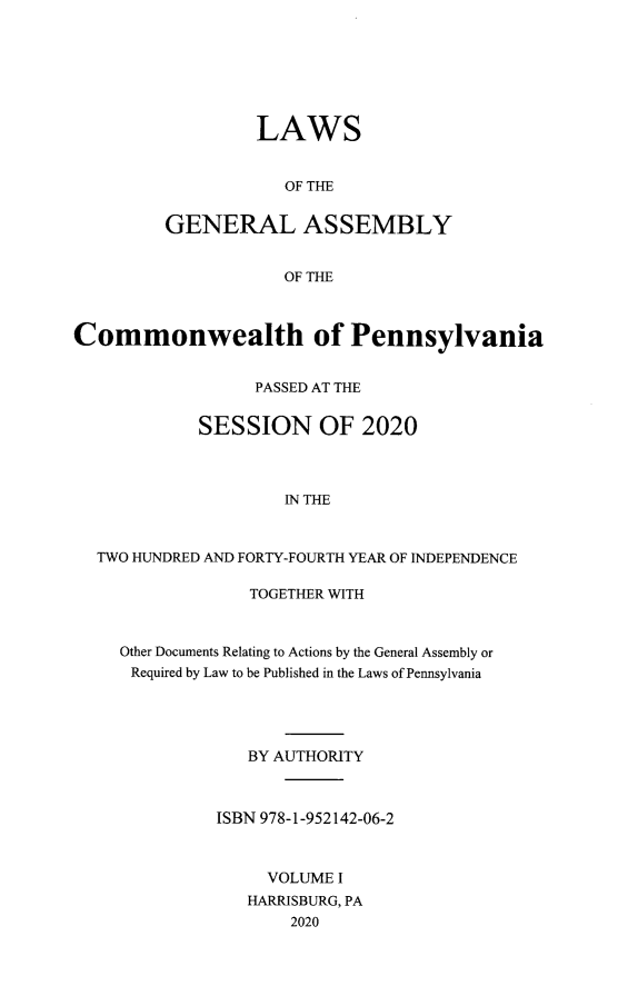 handle is hein.ssl/sspa0297 and id is 1 raw text is: 







         LAWS


            OF THE


GENERAL ASSEMBLY


            OF THE


Commonwealth of Pennsylvania


                  PASSED AT THE


            SESSION OF 2020




                     IN THE



  TWO HUNDRED AND FORTY-FOURTH YEAR OF INDEPENDENCE

                 TOGETHER WITH



     Other Documents Relating to Actions by the General Assembly or
     Required by Law to be Published in the Laws of Pennsylvania





                 BY AUTHORITY



              ISBN 978-1-952142-06-2



                   VOLUME I
                 HARRISBURG, PA
                      2020


