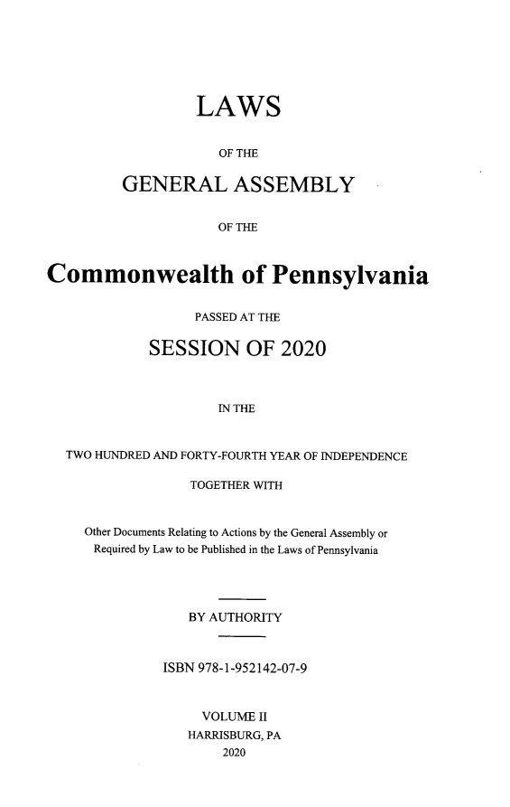 handle is hein.ssl/sspa0298 and id is 1 raw text is: 







         LAWS


            OF THE


GENERAL ASSEMBLY


            OF THE


Commonwealth of Pennsylvania


                  PASSED AT THE


            SESSION OF 2020




                     IN THE



  TWO HUNDRED AND FORTY-FOURTH YEAR OF INDEPENDENCE


             TOGETHER WITH



Other Documents Relating to Actions by the General Assembly or
Required by Law to be Published in the Laws of Pennsylvania





             BY AUTHORITY



          ISBN 978-1-952142-07-9



              VOLUME II
              HARRISBURG, PA
                 2020


