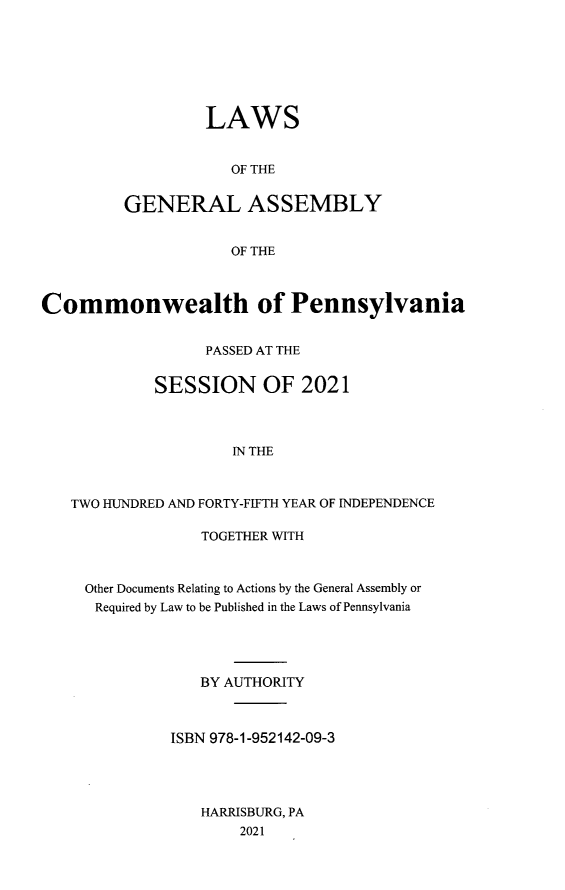 handle is hein.ssl/sspa0299 and id is 1 raw text is: 







         LAWS


            OF THE


GENERAL ASSEMBLY


            OF THE


Commonwealth of Pennsylvania


                  PASSED AT THE


            SESSION OF 2021



                     IN THE



   TWO HUNDRED AND FORTY-FIFTH YEAR OF INDEPENDENCE


             TOGETHER WITH



Other Documents Relating to Actions by the General Assembly or
Required by Law to be Published in the Laws of Pennsylvania




             BY AUTHORITY



         ISBN 978-1-952142-09-3




             HARRISBURG, PA
                 2021


