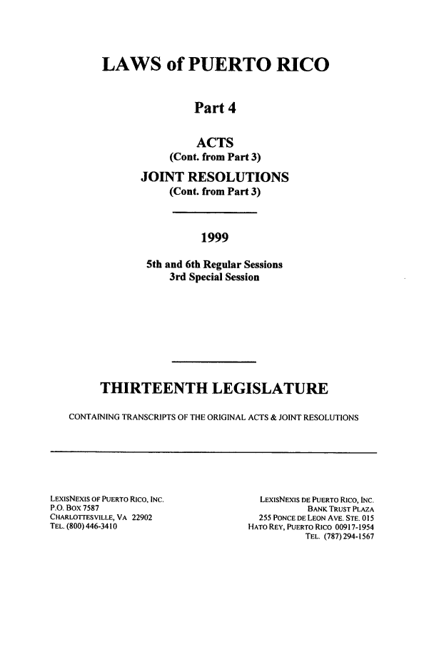 handle is hein.ssl/sspr0002 and id is 1 raw text is: LAWS of PUERTO RICO
Part 4
ACTS
(Cont. from Part 3)
JOINT RESOLUTIONS
(Cont. from Part 3)
1999
5th and 6th Regular Sessions
3rd Special Session

THIRTEENTH LEGISLATURE
CONTAINING TRANSCRIPTS OF THE ORIGINAL ACTS & JOINT RESOLUTIONS

LEXISNEXIS OF PUERTO RICO, INC.
P.O. Box 7587
CHARLOTTESVILLE, VA 22902
TEL. (800) 446-34 10

LEXISNEXIS DE PUERTO RICO, INC.
BANK TRUST PLAZA
255 PONCE DE LEON AVE. STE. 015
HATO REY, PUERTO RICO 00917-1954
TEL. (787) 294-1567


