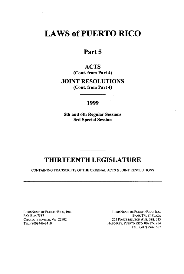 handle is hein.ssl/sspr0003 and id is 1 raw text is: LAWS of PUERTO RICO
Part 5
ACTS
(Cont. from Part 4)
JOINT RESOLUTIONS
(Cont. from Part 4)
1999

5th and 6th Regular Sessions
3rd Special Session
THIRTEENTH LEGISLATURE
CONTAINING TRANSCRIPTS OF THE ORIGINAL ACTS & JOINT RESOLUTIONS

LEXiSNEXIS OF PUERTO Rico, INC.
P.O. Box 7587
CHARLOTTESVILLE, VA 22902
TEL. (800) 446-3410

LEXIsNExIS DE PUERTO Rico, INC.
BANK TRUST PLAZA
255 PONCE DE LEON AVE. STE. 015
HATO REY, PUERTO Rico 00917-1954
TEL. (787)294-1567


