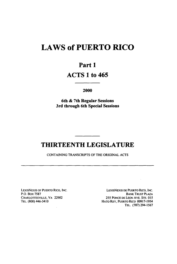 handle is hein.ssl/sspr0004 and id is 1 raw text is: LAWS of PUERTO RICO
Part 1
ACTS 1 to 465
2000
6th & 7th Regular Sessions
3rd through 6th Special Sessions
THIRTEENTH LEGISLATURE
CONTAINING TRANSCRIPTS OF THE ORIGINAL ACTS

LEXiSNEXIS OF PUERTO RICO, INC.
P.O. Box 7587
CHARLOTTESVILLE, VA 22902
TEL. (800) 446-3410

LExIsNExIS DE PUERTO RICO, INC.
BANK TRUST PLAZA
255 PONCE DE LEON AVE. STE. 015
HATO REY, PUERTO RICO 00917-1954
TEL. (787) 294-1567


