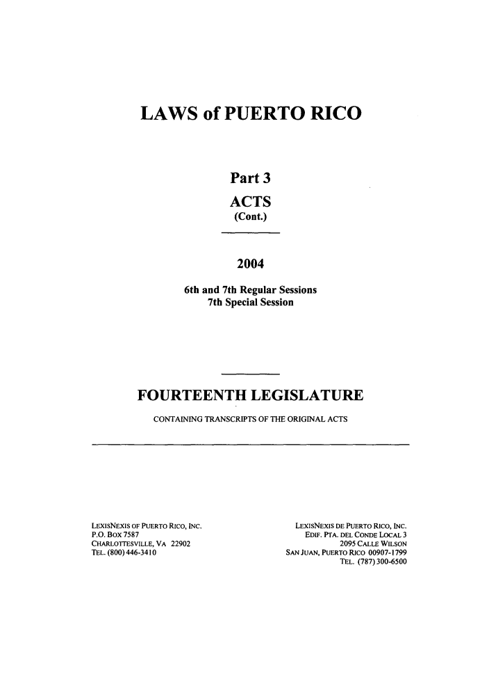 handle is hein.ssl/sspr0022 and id is 1 raw text is: LAWS of PUERTO RICO
Part 3
ACTS
(Cont.)
2004
6th and 7th Regular Sessions
7th Special Session

FOURTEENTH LEGISLATURE
CONTAINING TRANSCRIPTS OF THE ORIGINAL ACTS

LEXIsNExIs OF PUERTO Rico, INC.
P.O. Box 7587
CHARLOTTESVILLE, VA 22902
TEL. (800) 446-3410

LEXIsNExIS DE PUERTO Rico, INC.
EDIF. PTA. DEL CONDE LOCAL 3
2095 CALLE WILSON
SAN JUAN, PUERTO RICO 00907-1799
TEL. (787) 300-6500


