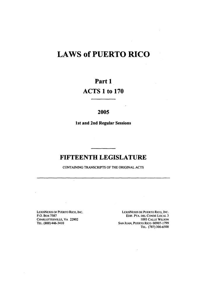 handle is hein.ssl/sspr0023 and id is 1 raw text is: LAWS of PUERTO RICO
Part 1
ACTS 1 to 170
2005
1st and 2nd Regular Sessions

FIFTEENTH LEGISLATURE
CONTAINING TRANSCRIPTS OF THE ORIGINAL ACTS

LExISNEXIS OF PUERTO Rico, INc.
P.O. Box 7587
CHARLOTTESVILLE, VA 22902
TEL. (800) 446-34i 0

LEXIsNExIS DE PUERTO Rico, INc.
EDIF. PTA. DEL CONDE LOCAL 3
1095 CALLE WILSON
SAN JUAN, PUERTO Rico 00907-1799
TEL. (787) 300-6500



