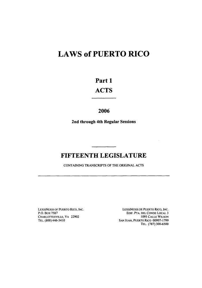 handle is hein.ssl/sspr0024 and id is 1 raw text is: LAWS of PUERTO RICO
Part 1
ACTS
2006
2nd through 4th Regular Sessions
FIFTEENTH LEGISLATURE
CONTAINING TRANSCRIPTS OF THE ORIGINAL ACTS

LEXISNEXIS OF PUERTO RICO, INC.
P.O. Box 7587
CHARLOTTESVILLE, VA 22902
TEL. (800) 446-3410

LEXISNEXIS DE PUERTO RICO, INC.
EDIF. PTA. DEL CONDE LOCAL 3
1095 CALLE WILSON
SAN JUAN, PUERTO Rico 00907-1799
TEL. (787) 300-6500



