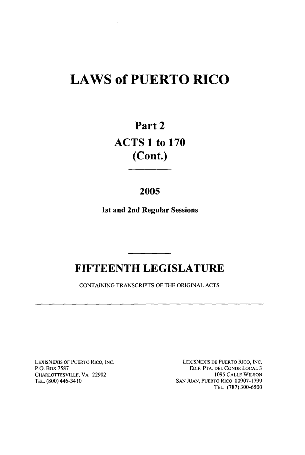 handle is hein.ssl/sspr0026 and id is 1 raw text is: LAWS of PUERTO RICO
Part 2
ACTS 1 to 170
(Cont.)
2005
1st and 2nd Regular Sessions

FIFTEENTH LEGISLATURE
CONTAINING TRANSCRIPTS OF THE ORIGINAL ACTS

LEXISNEXIS OF PUERTO RICO, INC.
P.O. Box 7587
CHARLOTTESVILLE, VA 22902
TEL. (800) 446-3410

LEXISNEXIS DE PUERTO RICO, INC.
EDIF. PTA. DEL CONDE LOCAL 3
1095 CALLE WILSON
SAN JUAN, PUERTO RICO 00907-1799
TEL. (787) 300-6500


