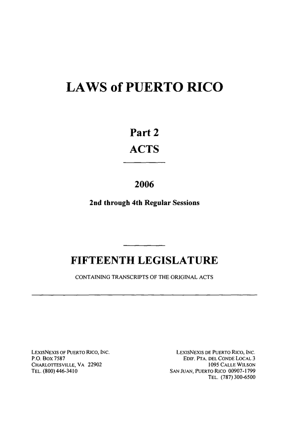 handle is hein.ssl/sspr0027 and id is 1 raw text is: LAWS of PUERTO RICO
Part 2
ACTS
2006
2nd through 4th Regular Sessions

FIFTEENTH LEGISLATURE
CONTAINING TRANSCRIPTS OF THE ORIGINAL ACTS

LExISNEXIS OF PUERTO RICO, INC.
P.O. Box 7587
CHARLOTTESVILLE, VA 22902
TEL. (800) 446-3410

LEXIsNEXIS DE PUERTO RIco, INC.
EDIF. PTA. DEL CONDE LOCAL 3
1095 CALLE WILSON
SAN JUAN, PUERTO RICO 00907-1799
TEL. (787) 300-6500


